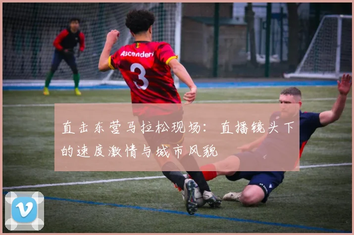 直击东营马拉松现场：直播镜头下的速度激情与城市风貌