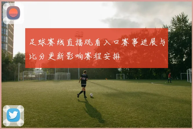 足球赛线直播观看入口赛事进展与比分更新影响赛程安排