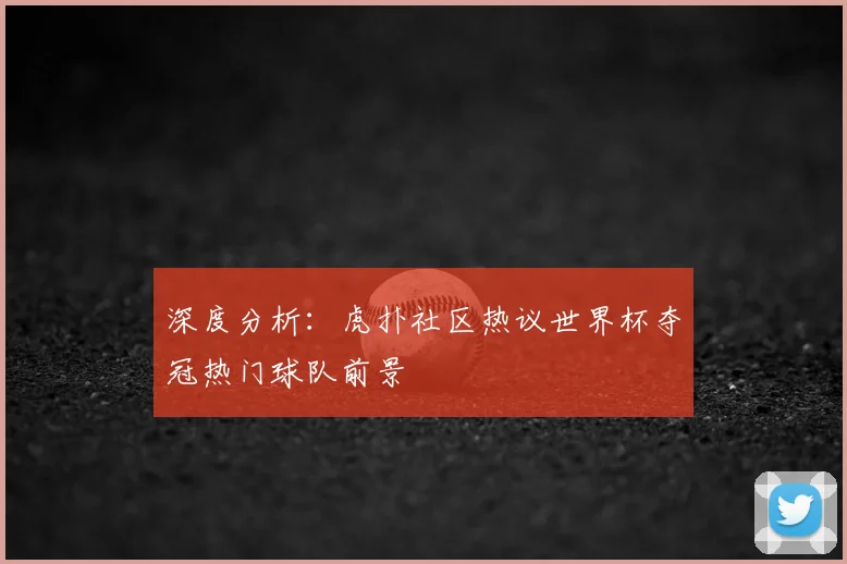 深度分析：虎扑社区热议世界杯夺冠热门球队前景