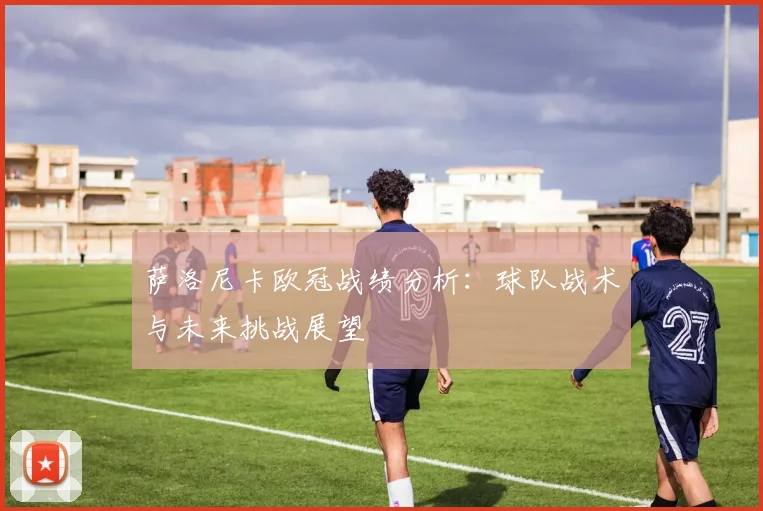 萨洛尼卡欧冠战绩分析：球队战术与未来挑战展望